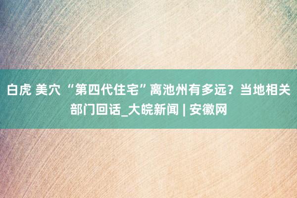 白虎 美穴 “第四代住宅”离池州有多远？当地相关部门回话_大皖新闻 | 安徽网