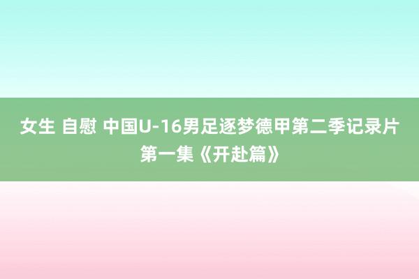 女生 自慰 中国U-16男足逐梦德甲第二季记录片第一集《开赴篇》