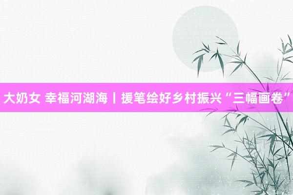 大奶女 幸福河湖海丨援笔绘好乡村振兴“三幅画卷”