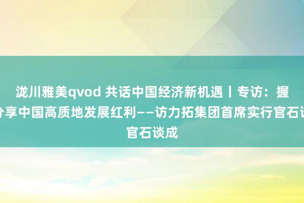 泷川雅美qvod 共话中国经济新机遇丨专访：握续分享中国高质地发展红利——访力拓集团首席实行官石谈成