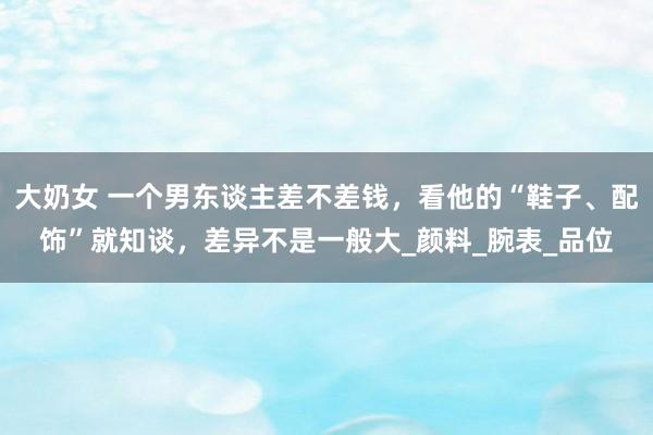大奶女 一个男东谈主差不差钱，看他的“鞋子、配饰”就知谈，差异不是一般大_颜料_腕表_品位