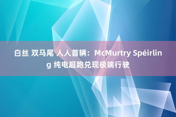 白丝 双马尾 人人首辆：McMurtry Spéirling 纯电超跑兑现极端行驶