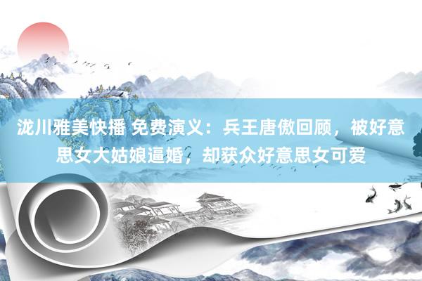 泷川雅美快播 免费演义：兵王唐傲回顾，被好意思女大姑娘逼婚，却获众好意思女可爱