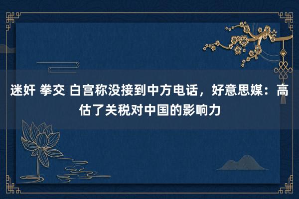 迷奸 拳交 白宫称没接到中方电话，好意思媒：高估了关税对中国的影响力