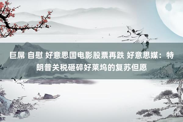 巨屌 自慰 好意思国电影股票再跌 好意思媒：特朗普关税砸碎好莱坞的复苏但愿