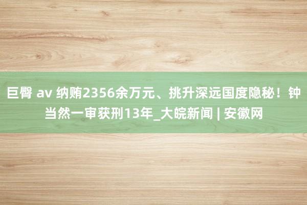 巨臀 av 纳贿2356余万元、挑升深远国度隐秘！钟当然一审获刑13年_大皖新闻 | 安徽网