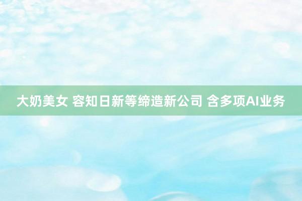 大奶美女 容知日新等缔造新公司 含多项AI业务