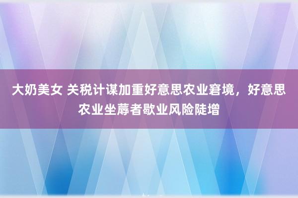 大奶美女 关税计谋加重好意思农业窘境，好意思农业坐蓐者歇业风险陡增