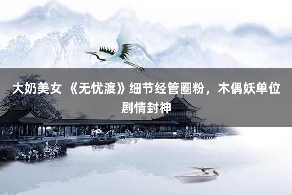 大奶美女 《无忧渡》细节经管圈粉，木偶妖单位剧情封神