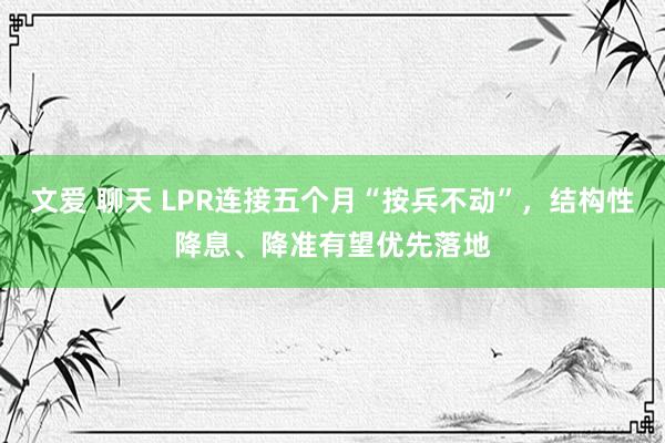 文爱 聊天 LPR连接五个月“按兵不动”，结构性降息、降准有望优先落地