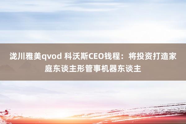 泷川雅美qvod 科沃斯CEO钱程：将投资打造家庭东谈主形管事机器东谈主