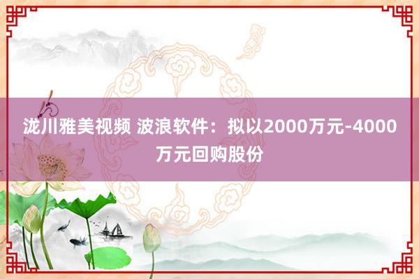 泷川雅美视频 波浪软件：拟以2000万元-4000万元回购股份