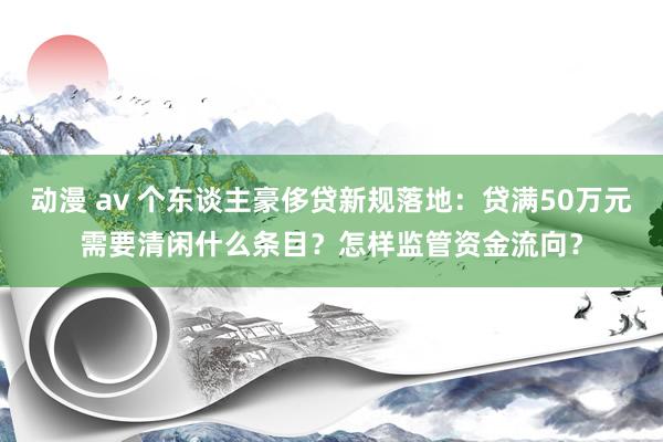 动漫 av 个东谈主豪侈贷新规落地：贷满50万元需要清闲什么条目？怎样监管资金流向？