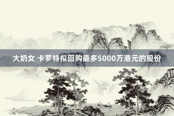 大奶女 卡罗特拟回购最多5000万港元的股份