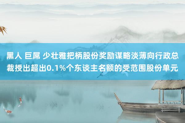黑人 巨屌 少壮雅把柄股份奖励谋略淡薄向行政总裁授出超出0.1%个东谈主名额的受范围股份单元