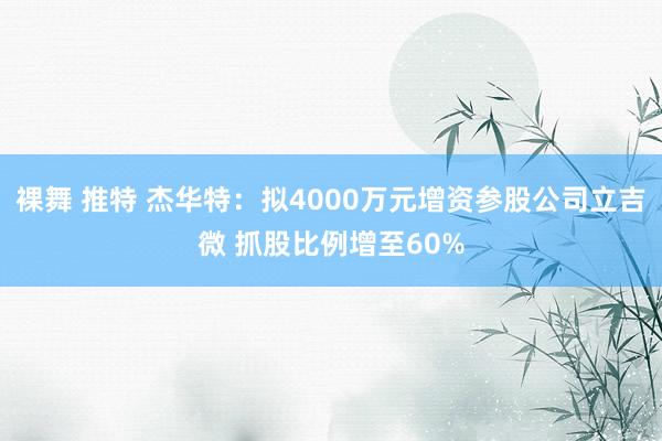 裸舞 推特 杰华特：拟4000万元增资参股公司立吉微 抓股比例增至60%