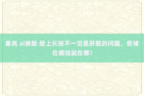 秦岚 ai换脸 脸上长斑不一定是肝脏的问题，瘀堵在哪斑就在哪！