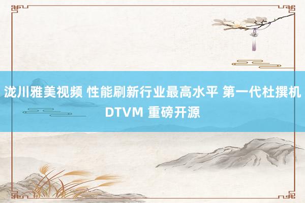 泷川雅美视频 性能刷新行业最高水平 第一代杜撰机DTVM 重磅开源
