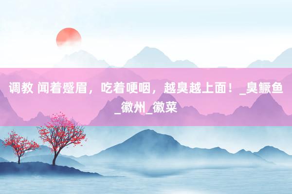 调教 闻着蹙眉，吃着哽咽，越臭越上面！_臭鳜鱼_徽州_徽菜