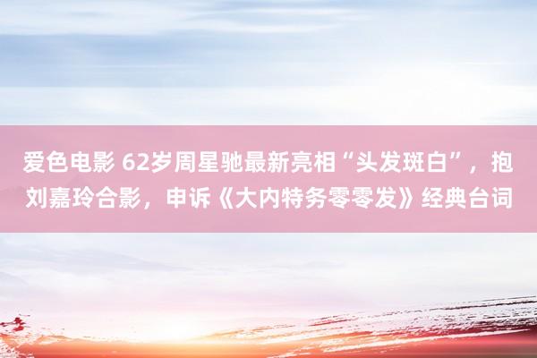 爱色电影 62岁周星驰最新亮相“头发斑白”，抱刘嘉玲合影，申诉《大内特务零零发》经典台词
