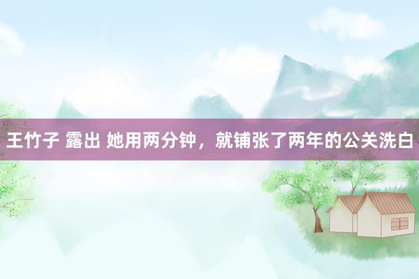 王竹子 露出 她用两分钟，就铺张了两年的公关洗白
