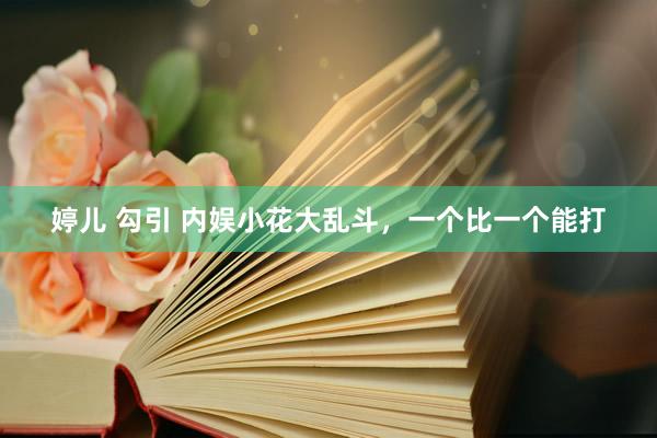 婷儿 勾引 内娱小花大乱斗，一个比一个能打